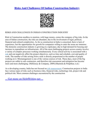 Risks And Challenges Of Indian Construction Industry
RISKS AND CHALLENGES IN INDIAN CONSTRUCTION INDUSTRY
Risk in Construction needless to mention, with huge money, comes the company of big risks. In the
area of Indian construction, the risks are abundant, due to the involvement of legal, political,
financial and cultural complexities. As far as construction in India is concerned, there is lack of
experience, but the opportunities for growth for companies willing to enter the arena are immense.
The domestic construction industry is growing at a rapid pace, due to high demand for housing and
increase in expenditure on infrastructure. All of the most challenging projects across country involve
a variety of complex processes working simultaneously. Every critical activity is associated with a
risk and can negatively affect the project objectives, such as time and schedule, cost and quality of
work. The number of risks arising from a task is directly proportional to the number of people
working on it. Mismanagement is one of the various sources of risk. These days, most of the big
projects are sublet to sub–contractors, and therefore risk assessment and mitigation has become
more and more challenging. (McKinsey & Company, 2009) (Sharmila & Pimplikar, n.d.)
As a developing country, India has not focused on risk management. Construction projects in India
face various types of risks such as business risks, financial risks, technology risk, project risk and
political risk. Most common challenges encountered by the construction
... Get more on HelpWriting.net ...
 