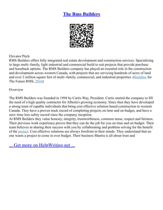 The Rms Builders
Elevator Pitch
RMS Builders offers fully integrated real estate development and construction services. Specializing
in large multi–family, light industrial and commercial build to suit projects that provide purchase
and leaseback options. The RMS Builders company has played an essential role in the construction
and development across western Canada, with projects that are servicing hundreds of acres of land
and over 2 million square feet of multi–family, commercial, and industrial properties. (Building for
The Future RMS, 2016)
Overview
The RMS Builders was founded in 1994 by Curtis Way, President. Curtis started the company to fill
the need of a high quality contractor for Alberta's growing economy. Since then they have developed
a strong team of capable individuals that bring cost effective solution based construction to western
Canada. They have a proven track record of completing projects on time and on budget, and have a
zero–time loss safety record since the company inception.
At RMS Builders they value honesty, integrity, trustworthiness, common sense, respect and fairness.
Their previous work experience proves that they can do the job for you on time and on budget. Their
team believes in sharing their success with you by collaborating and problem solving for the benefit
of the project. Cost effective solutions are always forefront in their minds. They understand that no
one wants a project to come in over budget. Their business Mantra is all about trust and
... Get more on HelpWriting.net ...
 