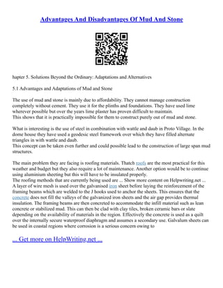 Advantages And Disadvantages Of Mud And Stone
hapter 5. Solutions Beyond the Ordinary: Adaptations and Alternatives
5.1 Advantages and Adaptations of Mud and Stone
The use of mud and stone is mainly due to affordability. They cannot manage construction
completely without cement. They use it for the plinths and foundations. They have used lime
wherever possible but over the years lime plaster has proven difficult to maintain.
This shows that it is practically impossible for them to construct purely out of mud and stone.
What is interesting is the use of steel in combination with wattle and daub in Proto Village. In the
dome house they have used a geodesic steel framework over which they have filled alternate
triangles in with wattle and daub.
This concept can be taken even further and could possible lead to the construction of large span mud
structures.
The main problem they are facing is roofing materials. Thatch roofs are the most practical for this
weather and budget but they also require a lot of maintenance. Another option would be to continue
using aluminium sheeting but this will have to be insulated properly.
The roofing methods that are currently being used are ... Show more content on Helpwriting.net ...
A layer of wire mesh is used over the galvanised iron sheet before laying the reinforcement of the
framing beams which are welded to the J hooks used to anchor the sheets. This ensures that the
concrete does not fill the valleys of the galvanized iron sheets and the air gap provides thermal
insulation. The framing beams are then concreted to accommodate the infill material such as lean
concrete or stabilized mud. This can then be clad with clay tiles, broken ceramic bars or slate
depending on the availability of materials in the region. Effectively the concrete is used as a quilt
over the internally secure waterproof diaphragm and assumes a secondary use. Galvalum sheets can
be used in coastal regions where corrosion is a serious concern owing to
... Get more on HelpWriting.net ...
 