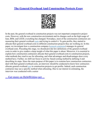 The General Overhead And Construction Projects Essay
In the past, the general overhead in construction projects was not important compared to project
costs. However, with the new construction environment and its changes such as the high usage of
lean, BIM, and LEED, everything has changed. Nowadays, most of the construction contractors are
measuring their general overhead costs and trying to control it. To gain profits, they started to
allocate their general overhead costs to different construction projects they are working on. In this
paper, we investigate how a construction company (general contractor) manages its general
overhead costs. Preceding this stage, we should provide few definitions of the general overhead
costs in order to give readers a deep insight of what this paper is about. Moreover, it is essential to
explain how construction contractors allocate their general overhead costs to construction projects,
what methods they tend to use for allocating, and what advantages and disadvantages does every
method have. Further, we shift our focus to activity–based costing method by defining it and
describing its steps. Since the main purpose of this paper is to examine how construction contractors
deal with their general overhead costs, an interview should be conducted to know how contractors
allocate general overhead cost to construction projects to get profits. Indeed, each construction
contractor may use a specific method when allocating. Due to our interest in estimating, the
interview was conducted with a senior
... Get more on HelpWriting.net ...
 
