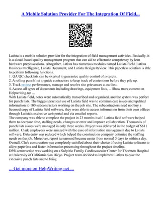 A Mobile Solution Provider For The Integration Of Field...
Latista is a mobile solution provider for the integration of field management activities. Basically, it
is a cloud–based quality management program that can aid to effectuate competency by lean
hardware prepossessions. Altogether, Latista has numerous modules named Latista Field, Latista
Business Intelligence, Latista Document, and Latista Design Review. This paperless solution is able
to perform following functions.
1. QA/QC checklists can be exerted to guarantee quality control of projects.
2. A rolling punch list to guide contractors to keep track of contentions before they pile up.
3. Track project performance, manage and resolve site grievances at earliest.
4. Access all types of documents including drawings, equipment lists, ... Show more content on
Helpwriting.net ...
With Latista field, notes were automatically transcribed and organized, and the system was perfect
for punch lists. The biggest practical use of Latista field was to communicate issues and updated
information to 100 subcontractors working on the job site. The subcontractors need not buy a
licensed copy of Latista field software, they were able to access information from their own offices
through Latista's exclusive web portal and via emailed reports.
The company was able to complete the project in 23 months itself. Latista field software helped
them to decrease time, staffing needs, changes or error and improve collaboration. Thousands of
punch lists issues were managed in only three weeks. Project was delivered in the budget of $611
million. Clark employees were amazed with the ease of information management due to Latista
software. Data entry was reduced which helped the construction company optimize the staffing
needs on the job. Moreover, report turnaround became easier from normal 3 days to within a day.
Overall, Clark construction was completely satisfied about their choice of using Latista software to
allow paperless and faster information processing throughout the project timeline.
DPR construction was working on a Sulpizio Family Cardiovascular Center for Thornton Hospital
at University of California San Diego. Project team decided to implement Latista to ease the
extensive punch lists and to bring
... Get more on HelpWriting.net ...
 