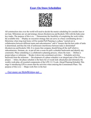Essay On Stage Scheduling
All construction sites over the world will need to decide the master scheduling for consider lean or
not lean. Milestones are set and strategy chosen (Koskenvesa and Koskela 104) with the help some
key trades. The purpose of this is to:  Demonstrate the feasibility of completing the work within
the available time  Display an execution strategy that can serve as a basic coordinating device 
Determine when long lead items will be needed Pull Planning is a phase "carried out in
collaboration between different teams and subcontractors" and it "ensures that the best order of tasks
is determined, and thus the risk of unforeseen interference between tasks is diminished"
(Koskenvesa and Koskela 104). It is means that company should bring all the staff which is
subcontractors, foreman, etc. to put all into a room for pull a schedule backwards and identify any
constraints. Phase scheduling is a collaborative planning process, where the team:  Defines a
project phase or milestone  Breaks it down into constituent activities  Schedules activities
backward from the milestone  Development of a phase schedule is an integral part of the LPS to a
project.  Infect, the phase schedule is the basis for a 6 week look–ahead plan and ultimately the
weekly work plan, all essential components of the LPS 3.2.3 Look–Ahead Planning/Schedule This
stage is introducing LPS to ensure that the activities when entering the Commitment Plans. The
purpose of this is to:  Shape work flow in the best
... Get more on HelpWriting.net ...
 