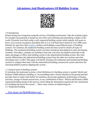 Advantages And Disadvantages Of Building System
1.0 Introduction
Human beings have long been using the activity of building construction. Take the Arabian region
for example, the pyramids in Egypt are one of the most shocking and astonishing wonders in the
world. Pyramids were built using a well–organized building system which nobody still seems to
know, yet everyone recognizes and admits that it is so well built that it lasted for over 2000 years.
Humans for ages have been building shelters and buildings using different types of building
systems. For centuries, the traditional building system has been used for almost all types of
buildings. The mechanized building system was later introduced and adopted in many developing
countries. Nowadays, countries are tending to lean into a far more developed system due to the
many advantages it offers; that building system is the industrialized building system. But what
exactly differentiates the industrialized building system from the other two systems and what
advantages does it offer? This paper will briefly introduce the traditional and mechanized building
systems to compare them later with the industrialized building construction system and show the
reasoning behind countries adapting this system.
1.1 General terms in building systems
To introduce the mentioned systems, a brief definition of a building system is needed. Merritt and
Ricketts (2000) defined a building as "an assemblage that is firmly attached to the ground and that
provides total or nearly total shelter for machines, processing equipment, performance of human
activities, storage of human possessions, or any combination of these." Merritt and Ricketts (2000)
expressed building design as the process of providing the information required for the construction
of a building that meets the owner's ... Show more content on Helpwriting.net ...
2.1 Traditional building
... Get more on HelpWriting.net ...
 