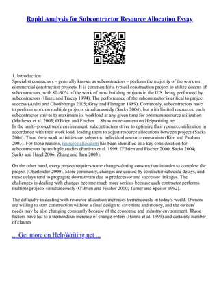 Rapid Analysis for Subcontractor Resource Allocation Essay
1. Introduction
Specialist contractors – generally known as subcontractors – perform the majority of the work on
commercial construction projects. It is common for a typical construction project to utilize dozens of
subcontractors, with 80–90% of the work of most building projects in the U.S. being performed by
subcontractors (Hinze and Tracey 1994). The performance of the subcontractor is critical to project
success (Arditi and Chotibhongs 2005; Gray and Flanagan 1989). Commonly, subcontractors have
to perform work on multiple projects simultaneously (Sacks 2004), but with limited resources, each
subcontractor strives to maximum its workload at any given time for optimum resource utilization
(Mathews et al. 2003; O'Brien and Fischer ... Show more content on Helpwriting.net ...
In the multi–project work environment, subcontractors strive to optimize their resource utilization in
accordance with their work load, leading them to adjust resource allocations between projects(Sacks
2004). Thus, their work activities are subject to individual resource constraints (Kim and Paulson
2003). For those reasons, resource allocation has been identified as a key consideration for
subcontractors by multiple studies (Faniran et al. 1999; O'Brien and Fischer 2000; Sacks 2004;
Sacks and Harel 2006; Zhang and Tam 2003).
On the other hand, every project requires some changes during construction in order to complete the
project (Oberlender 2000). More commonly, changes are caused by contractor schedule delays, and
these delays tend to propagate downstream due to predecessor and successor linkages. The
challenges in dealing with changes become much more serious because each contractor performs
multiple projects simultaneously (O'Brien and Fischer 2000; Turner and Speiser 1992).
The difficulty in dealing with resource allocation increases tremendously in today's world. Owners
are willing to start construction without a final design to save time and money, and the owners'
needs may be also changing constantly because of the economic and industry environment. Those
factors have led to a tremendous increase of change orders (Hanna et al. 1999) and certainty number
of clauses
... Get more on HelpWriting.net ...
 