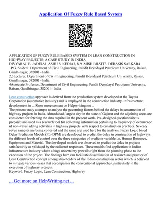 Application Of Fuzzy Rule Based System
APPLICATION OF FUZZY RULE BASED SYSTEM IN LEAN CONSTRUCTION IN
HIGHWAY PROJECTS: A CASE STUDY IN INDIA
DIVYARAJ. B. JADEJA1, ASHU S. KEDIA2, NAIMISH BHATT3, DEBASIS SARKAR4
1P.G. Student, Department of Civil Engineering, Pandit Deendayal Petroleum University, Raisan,
Gandhinagar, 382001– India
2,3Lecturer, Department of Civil Engineering, Pandit Deendayal Petroleum University, Raisan,
Gandhinagar, 382001– India
4Associate Professor, Department of Civil Engineering, Pandit Deendayal Petroleum University,
Raisan, Gandhinagar, 382001– India
Lean construction approach is derived from the production system developed at the Toyota
Corporation (automotive industry) and is employed in the construction industry. Infrastructure
development in ... Show more content on Helpwriting.net ...
The present study attempts to analyse the governing factors behind the delays in construction of
highway projects in India. Ahmedabad, largest city in the state of Gujarat and the adjoining areas are
considered for fetching the data required in the present work. Pre–designed questionnaire is
prepared and used as a research tool for collecting information pertaining to frequency of occurrence
of non–value adding activities in highway projects with respect to construction practices. Seventy
seven samples are being collected and the same are used here for the analysis. Fuzzy Logic based
Delay Prediction Models (FL–DPM) are developed to predict the delay in construction of highways
for different levels of control over the three categories of predictor variable i.e. Human Resource,
Equipment and Material. The developed models are observed to predict the delay in projects
satisfactorily as validated by the collected responses. These models find application in Indian
infrastructure industry where a huge uncertainty prevails right from the planning phase to the
execution of the project. The findings here can facilitate dissemination of research and practice of
Lean Construction concept among stakeholders of the Indian construction sector which is believed
to mitigate various losses that accompanies the conventional approaches, particularly in the
execution of highway projects.
Keyword: Fuzzy Logic, Lean Construction, Highway
... Get more on HelpWriting.net ...
 