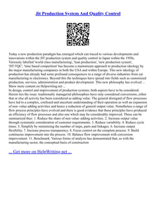Jit Production System And Quality Control
Today a new production paradigm has emerged which can traced to various developments and
innovations within the JIT production system and quality control in Japan within the 1950s.
Variously labelled 'world class manufacturing', 'lean production', 'new production system',
'JIT/TQC', 'time based competition' has become a mainstream approach to production ideology by
the major manufacturing companies in both the USA and within Europe. This new ideology of
production has already had some profound consequences in a range of diverse industries from car
manufacturing to electronics. Beyond this the techniques have spread into fields such as customized
production, services, administration and product development. This new philosophy has evolved ...
Show more content on Helpwriting.net ...
In design, control and improvement of production systems, both aspects have to be considered.
Herein lies the issue: traditionally managerial philosophies have only considered conversions, either
that or else all activity has been considered as adding value. The general disregard of flow processes
have led to a complex, confused and uncertain understanding of their operation as well an expansion
of non–value adding activities and hence a reduction of general output value. Nonetheless a range of
flow process principles have evolved and there is good evidence that these principles have produced
an efficiency of flow processes and also one which may be considerably improved. These can be
summarized thus: 1. Reduce the share of non value–adding activities. 2. Increase output value
through systematic consideration of customer requirements. 3. Reduce variability. 4. Reduce cycle
times. 5. Simplify by minimizing the number of steps, parts and linkages. 6. Increase output
flexibility. 7. Increase process transparency. 8. Focus control on the complete process. 9. Build
continuous improvement into the process. 10. Balance flow improvement with conversion
improvement. 11. Benchmark. Various forms of analysis has demonstrated that, as with the
manufacturing sector, the conceptual basis of construction
... Get more on HelpWriting.net ...
 