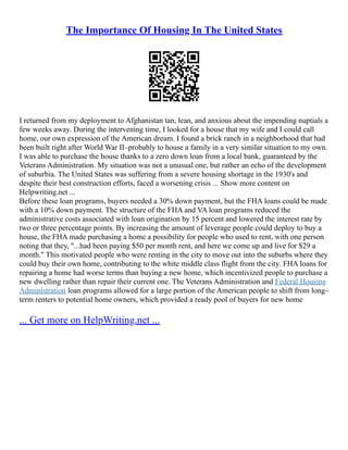 The Importance Of Housing In The United States
I returned from my deployment to Afghanistan tan, lean, and anxious about the impending nuptials a
few weeks away. During the intervening time, I looked for a house that my wife and I could call
home, our own expression of the American dream. I found a brick ranch in a neighborhood that had
been built right after World War II–probably to house a family in a very similar situation to my own.
I was able to purchase the house thanks to a zero down loan from a local bank, guaranteed by the
Veterans Administration. My situation was not a unusual one, but rather an echo of the development
of suburbia. The United States was suffering from a severe housing shortage in the 1930's and
despite their best construction efforts, faced a worsening crisis ... Show more content on
Helpwriting.net ...
Before these loan programs, buyers needed a 30% down payment, but the FHA loans could be made
with a 10% down payment. The structure of the FHA and VA loan programs reduced the
administrative costs associated with loan origination by 15 percent and lowered the interest rate by
two or three percentage points. By increasing the amount of leverage people could deploy to buy a
house, the FHA made purchasing a home a possibility for people who used to rent, with one person
noting that they, "...had been paying $50 per month rent, and here we come up and live for $29 a
month." This motivated people who were renting in the city to move out into the suburbs where they
could buy their own home, contributing to the white middle class flight from the city. FHA loans for
repairing a home had worse terms than buying a new home, which incentivized people to purchase a
new dwelling rather than repair their current one. The Veterans Administration and Federal Housing
Administration loan programs allowed for a large portion of the American people to shift from long–
term renters to potential home owners, which provided a ready pool of buyers for new home
... Get more on HelpWriting.net ...
 