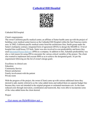 Cathedral Hill Hospital
Cathedral Hill hospital
Client's requirements:
The owner California pacific medical center, an affiliate of Sutter health came up with the project of
building a new medical center known as the Cathedral Hill Hospital within the San Francisco metro
area. In 2002, California pacific medical center hired the architecture firm, Smith group under the
Sutter's multiparty contract, integrated form of agreement (IFOA) to design the 860,000 sf, 14 level
hospital that could house 555 beds. Sutter was also involved in cost predictability and hence they
used Integrated Project Delivery (IPD) as a company. In addition to this, Schedule predictability was
also a vital reason for using IPD to encounter the various critical variables of the project. The client
also wanted to implement and execute BIM so as to achieve the designated goals. As per the
requirement following are the list of owner's design goals:
Excellence in clinical care
Education
Community Service
Patient satisfaction
Family involvement with the patient
Private room
With the progress of the project, the owner (Client) came up with various additional items they
desired to add, mainly referred to as the value added items and stalked them on separate budget line
because they were not intended in the original program or estimated maximum cost. As the team
reduced costs through innovation, coordination and teamwork, they were able to incorporate some
of the value added items the client desired.
Project
... Get more on HelpWriting.net ...
 