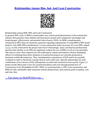 Relationships Among Bim, Ipd, And Lean Construction
Relationships among BIM, IPD, and Lean Construction
In general, IPD, Lean, or BIM is a particularly new controversial phenomenon in the construction
industry that generates many debates and discussions around each component's advantages and
disadvantages, effectiveness, and potential risks (Guerra, 2010). As BIM's complementary
connection to IPD, there are numerous questions regarding requirements of using BIM in IPD–based
projects. Like BIM–IPD considerations, is Lean construction really necessary for every IPD–related
project or only enforced by the project team favor? Interestingly, many construction professionals
question that whether or not IPD can implement without the use of BIM as well as Lean principles.
One step at a time, these inquiries are still exploring by experts and analysts whereas attempting
efforts of combining those three elements in construction projects are currently promoted as
dominant worldwide tendencies. Thus, interdependent corporations of ILB need to be carefully
evaluated in order to flawlessly synergy them in real world cases. Specific partnerships for each
combination of two factors will be subsequently revealed and examined in next section. Figure 2.1
points out the MacLeamy Curve for construction phases and costs through perspectives of
Construction Users Roundtable (CURT, 2004). As mentioned above, IPD, Lean construction, and
BIM not only remarkable share numerous mutual characteristics and common goals in quality, cost,
and time, they
... Get more on HelpWriting.net ...
 