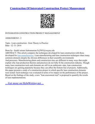 Construction Of Integrated Construction Project Management
INTEGRATED CONSTRUCTION PROJECT MANAGEMENT
ASSIGNMENT– 2
Topic– Lean construction– from Theory to Practice
Date– 12–31–2014
Done by– Sushil sriram Subramanian Fq7893@wayne.edu
ABSTRACT–This article compares the techniques developed for lean construction with those
developed for lean manufacturing. Lean manufacturing and lean construction techniques share many
common elements despite the obvious differences in their assembly environments
And processes. Manufacturing plants and construction sites are different in many ways that might
explain why lean production theories and practices do not fully fit the construction industry. Though
many lean construction tools and elements are still in an embryonic state, lean construction
techniques are gaining popularity because they can affect the bottom line of projects. Additionally,
this paper presents a study of a construction project in which specific lean construction elements
were tested. Each technique was evaluated in terms of its impact on the performance of the project.
Based on the findings of the study, a new "lean assessment tool" is proposed to quantify the results
of lean implementations.
... Get more on HelpWriting.net ...
 