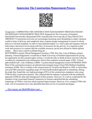 Improving The Construction Management Process
Assignment–1 IMPROVING THE CONSTRUCTION MANAGEMENT PROCESS ENG8205–
TECHNOLOGY MANAGEMENT PRACTICE Prepared for The University of Southern
Queensland Toowoomba, Queensland 4350, Australia http:/www.usq.edu.au Vijay Paliwal 2014
ABSTRACT Construction activities are increasingly becoming more demanding in today's dynamic
world in terms of delivery and complexity hence requires proper management to ensure its timely
delivery to desired standards. In order to meet planned targets it is vital to plan and sequence tasks at
both (macro and micro) levels along with flow of resources for the activity. It is required to plan
work and resources in a manner that the available resources can be best utilised to obtain optimal
output. ... Show more content on Helpwriting.net ...
KEYWORDS Location–Based Management Systems, CPM, flow line, Line of Balance, project
planning. Acknowledgements I would like to thank University of Southern Queensland for giving
me opportunity for this research paper writing. I would also like to thank all those who have directly
or indirectly contributed to the information cited in this academic research paper. CPM : Critical
path method LoB : Line of Balance LBMS : Location based management system INTRODUCTION
Most of the construction projects are planned and managed using Critical Path Method scheduling
technique (CPM). This is evident in the research done by Tavakoli and Riachi in 1990, in which they
surveyed 400 contractors regarding usage of Critical path method approach in scheduling. During
the study they found that very high percentages (93%) of the construction companies were using
CPM for their construction projects. This reflected that the industry is pleased with the traditional
approach (CPM) for plan and management of their projects. However, in a survey conducted by the
members of the Associated General Contractors of America identified that the scheduling
technology of CPM is vital area which required improvements. However, if we compare CPM with
LoB, a lot of researchers have also identified that there are lot of essential advantages
... Get more on HelpWriting.net ...
 