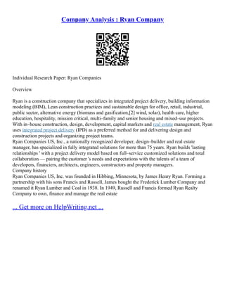 Company Analysis : Ryan Company
Individual Research Paper: Ryan Companies
Overview
Ryan is a construction company that specializes in integrated project delivery, building information
modeling (BIM), Lean construction practices and sustainable design for office, retail, industrial,
public sector, alternative energy (biomass and gasification,[2] wind, solar), health care, higher
education, hospitality, mission critical, multi–family and senior housing and mixed–use projects.
With in–house construction, design, development, capital markets and real estate management, Ryan
uses integrated project delivery (IPD) as a preferred method for and delivering design and
construction projects and organizing project teams.
Ryan Companies US, Inc., a nationally recognized developer, design–builder and real estate
manager, has specialized in fully integrated solutions for more than 75 years. Ryan builds 'lasting
relationships ' with a project delivery model based on full–service customized solutions and total
collaboration –– pairing the customer 's needs and expectations with the talents of a team of
developers, financiers, architects, engineers, constructors and property managers.
Company history
Ryan Companies US, Inc. was founded in Hibbing, Minnesota, by James Henry Ryan. Forming a
partnership with his sons Francis and Russell, James bought the Frederick Lumber Company and
renamed it Ryan Lumber and Coal in 1938. In 1949, Russell and Francis formed Ryan Realty
Company to own, finance and manage the real estate
... Get more on HelpWriting.net ...
 