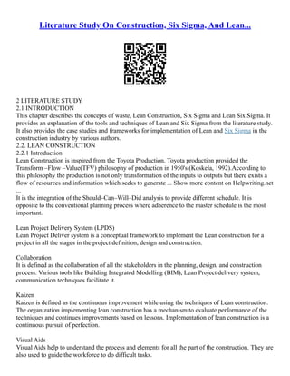 Literature Study On Construction, Six Sigma, And Lean...
2 LITERATURE STUDY
2.1 INTRODUCTION
This chapter describes the concepts of waste, Lean Construction, Six Sigma and Lean Six Sigma. It
provides an explanation of the tools and techniques of Lean and Six Sigma from the literature study.
It also provides the case studies and frameworks for implementation of Lean and Six Sigma in the
construction industry by various authors.
2.2. LEAN CONSTRUCTION
2.2.1 Introduction
Lean Construction is inspired from the Toyota Production. Toyota production provided the
Transform –Flow –Value(TFV) philosophy of production in 1950's.(Koskela, 1992).According to
this philosophy the production is not only transformation of the inputs to outputs but there exists a
flow of resources and information which seeks to generate ... Show more content on Helpwriting.net
...
It is the integration of the Should–Can–Will–Did analysis to provide different schedule. It is
opposite to the conventional planning process where adherence to the master schedule is the most
important.
Lean Project Delivery System (LPDS)
Lean Project Deliver system is a conceptual framework to implement the Lean construction for a
project in all the stages in the project definition, design and construction.
Collaboration
It is defined as the collaboration of all the stakeholders in the planning, design, and construction
process. Various tools like Building Integrated Modelling (BIM), Lean Project delivery system,
communication techniques facilitate it.
Kaizen
Kaizen is defined as the continuous improvement while using the techniques of Lean construction.
The organization implementing lean construction has a mechanism to evaluate performance of the
techniques and continues improvements based on lessons. Implementation of lean construction is a
continuous pursuit of perfection.
Visual Aids
Visual Aids help to understand the process and elements for all the part of the construction. They are
also used to guide the workforce to do difficult tasks.
 