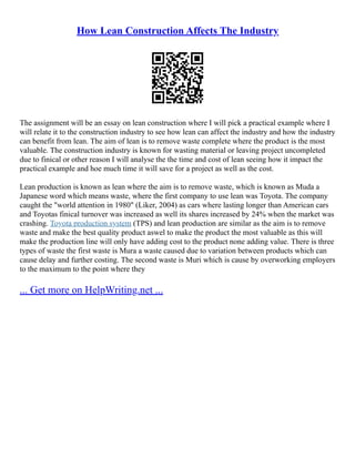 How Lean Construction Affects The Industry
The assignment will be an essay on lean construction where I will pick a practical example where I
will relate it to the construction industry to see how lean can affect the industry and how the industry
can benefit from lean. The aim of lean is to remove waste complete where the product is the most
valuable. The construction industry is known for wasting material or leaving project uncompleted
due to finical or other reason I will analyse the the time and cost of lean seeing how it impact the
practical example and hoe much time it will save for a project as well as the cost.
Lean production is known as lean where the aim is to remove waste, which is known as Muda a
Japanese word which means waste, where the first company to use lean was Toyota. The company
caught the "world attention in 1980" (Liker, 2004) as cars where lasting longer than American cars
and Toyotas finical turnover was increased as well its shares increased by 24% when the market was
crashing. Toyota production system (TPS) and lean production are similar as the aim is to remove
waste and make the best quality product aswel to make the product the most valuable as this will
make the production line will only have adding cost to the product none adding value. There is three
types of waste the first waste is Mura a waste caused due to variation between products which can
cause delay and further costing. The second waste is Muri which is cause by overworking employers
to the maximum to the point where they
... Get more on HelpWriting.net ...
 