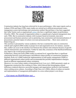 The Construction Industry
Construction industry has long been criticized for its poor performance. After major reports such as
Latham (1994) and Egan (1998), major studies are carried out in different procurement routes,
management system and technique and construction method. Beyond these, it has been suggested,
that 'softer' factors such as organisational culture also have a significant impact on performance
(Nicolini, 2002). The concept of organisation culture is a popular part of general management since
early 1980s. But in construction industry with its project based environment, innovative
procurement and business practices such as partnering, lean construction and internationalisation of
procurement, potential impact of culture even more pronounced than ... Show more content on
Helpwriting.net ...
This assertion is presented by various academics who have examined the same on construction.
Ankrah and Langford (2005) studies at project level and organisation level, for instance, asserted
that, conflict can occur at the interface level between the architect and contractor because of specific
cultural characteristics and orientations. Further he states that, awareness of the likelihood difference
may improve the overall project performance.
Furthermore, Zhang and Anita (2006) studies on national level, argued that there is significant
relationship between work performance and different culture profiles of construction enterprise.
Similarly, Koh et al. (2008) studied the implementation of total quality management (TQM) in
different organisational culture profile and recommended the possible implementation strategies
based on different organisational culture orientation.
Moreover, in a cross culture studies at International level, Low et al., (2002) presented a study on
Singaporean construction firm working in China, which showed that mismanaging cultural
differences rendered otherwise successful managers and organisations ineffective and frustrated
when working across cultures. According to Ping Chen et al. (2004), effects of culture on transfer
and implementation of management philosophies in a cross culture project is not always
... Get more on HelpWriting.net ...
 