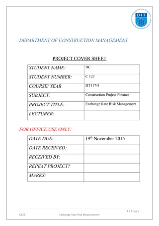 1 | P a g e
C123 Exchange Rate Risk Measurement
DEPARTMENT OF CONSTRUCTION MANAGEMENT
PROJECT COVER SHEET
STUDENT NAME: DC
STUDENT NUMBER: C 123
COURSE/ YEAR DT117/4
SUBJECT: Construction Project Finance
PROJECT TITLE: Exchange Rate Risk Management
LECTURER:
FOR OFFICE USE ONLY:
DATE DUE: 19th
November 2015
DATE RECEIVED:
RECEIVED BY:
REPEAT PROJECT?
MARKS:
 