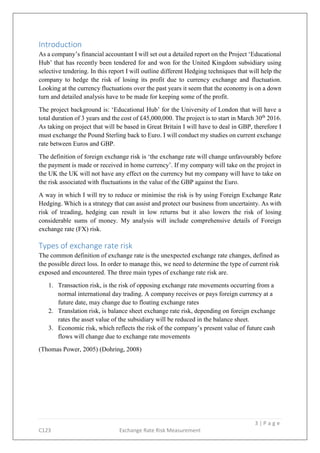 3 | P a g e
C123 Exchange Rate Risk Measurement
Introduction
As a company’s financial accountant I will set out a detailed report on the Project ‘Educational
Hub’ that has recently been tendered for and won for the United Kingdom subsidiary using
selective tendering. In this report I will outline different Hedging techniques that will help the
company to hedge the risk of losing its profit due to currency exchange and fluctuation.
Looking at the currency fluctuations over the past years it seem that the economy is on a down
turn and detailed analysis have to be made for keeping some of the profit.
The project background is: ‘Educational Hub’ for the University of London that will have a
total duration of 3 years and the cost of £45,000,000. The project is to start in March 30th
2016.
As taking on project that will be based in Great Britain I will have to deal in GBP, therefore I
must exchange the Pound Sterling back to Euro. I will conduct my studies on current exchange
rate between Euros and GBP.
The definition of foreign exchange risk is ‘the exchange rate will change unfavourably before
the payment is made or received in home currency’. If my company will take on the project in
the UK the UK will not have any effect on the currency but my company will have to take on
the risk associated with fluctuations in the value of the GBP against the Euro.
A way in which I will try to reduce or minimise the risk is by using Foreign Exchange Rate
Hedging. Which is a strategy that can assist and protect our business from uncertainty. As with
risk of treading, hedging can result in low returns but it also lowers the risk of losing
considerable sums of money. My analysis will include comprehensive details of Foreign
exchange rate (FX) risk.
Types of exchange rate risk
The common definition of exchange rate is the unexpected exchange rate changes, defined as
the possible direct loss. In order to manage this, we need to determine the type of current risk
exposed and encountered. The three main types of exchange rate risk are.
1. Transaction risk, is the risk of opposing exchange rate movements occurring from a
normal international day trading. A company receives or pays foreign currency at a
future date, may change due to floating exchange rates
2. Translation risk, is balance sheet exchange rate risk, depending on foreign exchange
rates the asset value of the subsidiary will be reduced in the balance sheet.
3. Economic risk, which reflects the risk of the company’s present value of future cash
flows will change due to exchange rate movements
(Thomas Power, 2005) (Dohring, 2008)
 