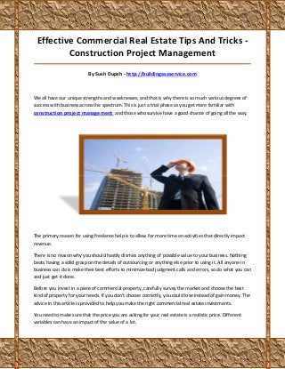 Effective Commercial Real Estate Tips And Tricks -
         Construction Project Management
_____________________________________________________________________________________

                           By Sush Dupsh - http://buildingasaservice.com



We all have our unique strengths and weaknesses, and that is why there is so much various degrees of
success with business across the spectrum. This is just a trial phase as you get more familiar with
construction project management and those who survive have a good chance of going all the way.




The primary reason for using freelance help is to allow for more time on activities that directly impact
revenue.

There is no reason why you should hastily dismiss anything of possible value to your business. Nothing
beats having a solid grasp on the details of outsourcing or anything else prior to using it. All anyone in
business can do is make their best efforts to minimize bad judgment calls and errors, so do what you can
and just get it done.

Before you invest in a piece of commercial property, carefully survey the market and choose the best
kind of property for your needs. If you don't choose correctly, you could lose instead of gain money. The
advice in this article is provided to help you make the right commercial real estate investments.

You need to make sure that the price you are asking for your real estate is a realistic price. Different
variables can have an impact of the value of a lot.
 