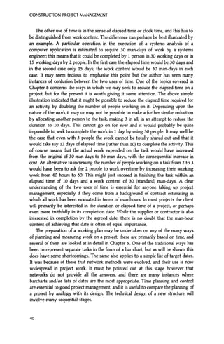 CONSTRUCTION PROJECT MANAGEMENT
The other use of time is in the sense of elapsed time or clock time, and this has to
be distinguished from work content. The difference can perhaps be best illustrated by
an example. A particular operation in the execution of a systems analysis of a
computer application is estimated to require 30 man-days of work by a systems
engineer; this means that it could be completed by 1 person in 30 working days or in
15 working days by 2 people. In the first case the elapsed time would be 30 days and
in the second case only 15 days; the work content would be 30 man-days in each
case. It may seem tedious to emphasise this point but the author has seen many
instances of confusion between the two uses of time. One of the topics covered in
Chapter 8 concerns the ways in which we may seek to reduce the elapsed time on a
project, but for the present it is worth giving it some attention. The above simple
illustration indicated that it might be possible to reduce the elapsed time required for
an activity by doubling the number of people working on it. Depending upon the
nature of the work it may or may not be possible to make a further similar reduction
by allocating another person to the task, making 3 in all, in an attempt to reduce the
duration to 10 days. This cannot go on for ever and it would probably be quite
impossible to seek to complete the work in 1 day by using 30 people. It may well be
the case that even with 3 people the work cannot be totally shared out and that it
would take say 12 days of elapsed time (rather than 10) to complete the activity. This
of course means that the actual work expended on the task would have increased
from the original of 30 man-days to 36 man-days, with the consequential increase in
cost. An alternative to increasing the number of people working on a task from 2 to 3
would have been to ask the 2 people to work overtime by increasing their working
week from 40 hours to 60. This might just succeed in finishing the task within an
elapsed time of 10 days and a work content of 30 (standard) man-days. A clear
understanding of the two uses of time is essential for anyone taking up project
management, especially if they come from a background of contract estimating in
which all work has been evaluated in terms of man-hours. In most projects the client
will primarily be interested in the duration or elapsed time of a project, or perhaps
even more truthfully in its completion date. While the supplier or contractor is also
interested in completion by the agreed date, there is no doubt that the man-hour
content of achieving that date is often of equal importance.
The preparation of a working plan may be undertaken on any of the many ways
of planning and measuring work on a project; these are primarily based on time, and
several of them are looked at in detail in Chapter 5. One of the traditional ways has
been to represent separate tasks in the form of a bar chart, but as will be shown this
does have some shortcomings. The same also applies to a simple list of target dates.
It was because of these that network methods were evolved, and their use is now
widespread in project work. It must be pointed out at this stage however that
networks do not provide all the answers, and there are many instances where
barcharts and/or lists of dates are the most appropriate. Time planning and control
are essential to good project management, and it is useful to compare the planning of
a project by analogy with its design. The technical design of a new structure will
involve many sequential stages.
40
 