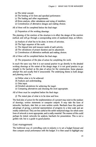 Chapter 3 WHAT HAS TO BE MANAGED?
(a) The initial concept.
(b) The briefing of its form and specified performance.
(c) The loading and other requirements.
(d) Stress analysis, other calculations and sizing of members.
(e) Consideration of alternative designs and making choices.
All of these will be completed before the final stage:
(/) Preparation of the working drawings.
The planning of the erection of the structure is in effect the design of the erection
method, and will go through a corresponding series of numbered steps, as follows.
(a) Analysis of what has to be done, in terms of activities.
(b) The logic sequence of the work.
(c) The elapsed time and resource needs of each activity.
(d) The calculations of project duration and its adjustment.
(e) Consideration of alternative methods and making choices.
All of these will be completed before the final stage:
(/) The preparation of the plan of action for completing the work.
In much the same way that it is not normal practice to go directly to the detailed
working drawings at the outset of the design stage, it is not good practice to go
straight to the barchart as the plan of action for the construction. Some planners
attempt this and usually find it unsuccessful. The underlying theme in both design
and planning must be.
(a) Define what is to be achieved.
(b) Analysis and understanding.
(c) Data input.
(d) Detailed calculations for achieving the target.
(e) Comparing alternatives and choosing the most appropriate.
All of these must be completed before the final stage:
(/) The stated plan of what is to be done and how.
The final plan of action for the implementation of a project may exist in the medium
of drawings, written statements or computer outputs. It may take the form of
networks, barcharts, date lists or even written words. Barcharts have the positive
advantage of giving a pictorial representation of progress to a time scale and are
readily understood. They are less useful at the earlier analytical stage, for which some
form of network is more appropriate, and is really essential. The essence of this could
perhaps be stated: networks for analysis, barcharts for presentation. This is not a
golden rule, but is a guide to good practice.
Cost management
The traditional way of controlling costs in industry is to set a budget forecast and
then compare actual performance with the budget. It is then usual to highlight any
41
 