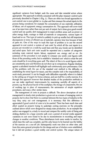 CONSTRUCTION PROJECT MANAGEMENT
significant variances from budget, seek the cause and take remedial action where
appropriate. This approach is entirely consistent with the plan-measure—control cycle
previously described in Chapter 2 (Fig. 2.). There are often two broad approaches to
cost control; one is more global, i.e. to plan and then measure the actual inputs to the
process being considered, for example the consumption of raw materials, utilisation
of labour, use of equipment, energy consumption etc. This approach will cover total
use of an input item rather than cost per unit of output, but it does give good overall
control and can quickly alert management to major problem areas such as power or
other energy leaks, wastage or theft of materials or components, various types of
fraud and so on. This type of control is unlikely to pick up smaller but still important
discrepancies in terms of efficient use of materials, operator time loss because of lack
of parts etc. One of the ways to track this type of problem is to use the second
approach to cost control, a system of 'unit costs' by which all the cost inputs to a
process are recorded on a week-by-week basis and then any trends can be identified
and acted upon. Such unit costs would be separated into a number of categories
including main material inputs, labour, equipment use, energy and so on. An
extension of this procedure is not simply to compare one week's cost figures with
those of the preceding weeks, but to establish a 'standard cost' which is what the unit
costs should be if everything goes well. The object of this is to avoid figures which
are consistently poor and therefore do not show up in comparisons. Regular checking
against a calculated standard will highlight such continuously poor performance. One
of the problems with the use of the standard cost method is the difficulty in
establishing the initial figure for inputs, and this complex task is the responsibility of
work study personnel. It can be fraught with difficulties especially where it is linked
to the setting up of targets for bonus schemes, and can itself be a costly exercise. It is
through this approach however that detailed studies of the production methods in
use can make significant improvements by examining carefully all aspects of a
process, e.g. the physical layout of the workplace, the storage of components, the use
of working jigs in place of measurements, the automation of simple repetitive
procedures, and many other similar items.
The management of costs in projects is difficult. The above description of cost
management in steady-state production is given not as a means of managing costs in
projects, but to show that there is a contrast between the two types of industry in the
way they carry out cost management; it is necessary that this difference is
appreciated if good control of costs is to be exerted. There has been much time and
effort wasted on projects trying to undertake costing exercises on the principles
outlined above which were designed for steady-state production. As an example the
author was engaged in a study to record and compare the weekly costs of fixing and
striking shutters for a large concrete wall; over a period of several weeks apparent
variations in cost were found to be due to inconsistencies in recording and major
changes in weather conditions. These disturbances took some weeks to resolve, by
which time the wall was complete, and the only lesson to be learned was the futility
of the exercise on a one-off job. Subsequently work was done on other sites, and
from this some general principles for the design and use of shutters were established,
but it did not produce a good weekly cost control system. The unique nature of
42
 
