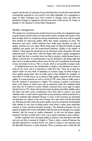 Chapter 3 WHAT HAS TO BE MANAGED?
projects and the lack of continuity of any individual item of work does mean that the
'conventional' approach to cost control is not really applicable. As a consequence a
range of other techniques have been evolved to manage costs, and these are
described in Chapter 6. Significant work has been done in this area by J.R. Turner, as
detailed in The Handbook of Project-Based Management.
Quality management
This simple two-word phrase has recently become one of the new management areas
of great interest and the subject of many books, articles, seminars and courses. It has
been brought about by competition among manufacturers who now seek to expand
their markets by improving quality rather than simply competing on price. The
electronics and motor vehicle industries have made great advances in terms of
quality, and there are now major efforts being made to bring the benefits of good
reliability and quality into the project-based industries. Quality is the subject of
Chapter 7 where again the special case of one-off project work is described. The most
important point to make here is that the slogan often used in quality management
'get it right first time' is nowhere more true than in projects, simply because there is
seldom a second time. In manufacturing it may be desirable to get things right first
time, but it is usually possible to throw away the first unit of production even though
it may cost money to do so. This is a luxury which is not possible in project work.
A fundamental point in the consideration of quality is the definition of what we
mean by the word, and it is important to make this clear. There are at least two
aspects which we must think of separately. In common usage we think of high or
lower quality goods when what we really mean is their standard. For example, we
may think of a Rolls Royce car as being of high quality compared with the lower
quality of a mass-produced car such as a Ford or VW, when what we really mean is
that the standard of specification is higher. The meaning of quality in production
terms is the degree to which every unit of production meets the standards which
have been set. In relation to motor vehicles, customers have every right to expect
that the Ford or VW vehicle will meet the stated standards and will be reliable, and in
fact these and other motor manufacturers have been able to achieve very good
reliability rates. It could well be argued that in mass-produced vehicle production it is
easier to maintain high standards because so many of the processes are automated
and therefore not subject to the risk of human error that exists with the hand-built
car. This does provide a link with project quality, since the production of individually
built vehicles is very close to being project work where a rather more meticulous
scrutiny of every operation becomes necessary. The distinction between the two
aspects of quality that we have identified is that the first can be thought of as 'quality
decision', and the second as 'quality attainment'. In this text the phrase 'quality
assurance' has been avoided since it has a very specific meaning in some contexts.
Another important area concerning quality in projects is the interaction with time
and cost and this is pursued in Chapter 8. There is often a trade-off between the
specified standard for a product and its cost, either in relation to the materials used,
the allowable tolerances, or other attributes. There is sometimes also a trade-off with
43
 