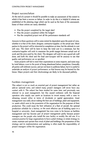 CONSTRUCTION PROJECT MANAGEMENT
Project success/failure
At the end of a project it should be possible to make an assessment of the extent to
which it has been a success or failure. In order to do this it is helpful if criteria are
established at the planning stage which can be used as the basis of the assessment.
Some of these criteria are easily identified.
• Was the project completed by the target date?
• Was the project completed within the budget?
• Has the completed project met all the performance standards set?
Answers to these questions will to some extent be dependent upon the point of view,
whether it is that of the client, designer, contractor/supplier, or the actual user. Most
parties to the project will be interested in completion on time, but the attitude to cost
will vary. The client will be keen to keep the total cost to a minimum, but the
contractor/supplier will wish to maximise the profit margin between actual cost of
work and the price paid by the client. The designer will wish to see a good job well
done, and both the client and the final user/occupier will be anxious to see that
quality and performance are as specified.
Some projects will fail to meet their expectations in some respects, and some may
be total failures, even to the point of being abandoned before completion. Generally
all parties will celebrate success, and are not keen to publicise failure, but it is useful to
undertake an analysis of project performance, so that lessons may be learned for the
future. Major projects and their shortcomings are likely to be discussed publicly.
Facilities management
This subject is not so much an essential part of project management but rather an
add-on optional extra, and indeed many project managers will never have any
contact with it. The subject has been studied for some time, and previously was
referred to as asset management, but this caused confusion with the financial
operators who simply saw assets as locations to invest money with a view to
obtaining reward, either in terms of dividends or capital appreciation. Asset
management was really about making the best use of buildings, plant and equipment,
i.e. assets which were in the possession of the organisation for the purposes of their
production. This could mean the best utilisation of a fleet of aircraft, the optimal
production schedule for a factory, or the most effective use of building space in a
hospital or university. Asset management has now come to be known as facilities
management and has become part of project management partly because project
managers are the people who install the new facility or modify the old one. It is
common practice for large organisations to have a plant strategy or estate strategy to
create, maintain and operate their stock of plant and buildings; the preparation of this
strategy and its implementation and updating is often made the responsibility of
project managers within the organisation.
46
 