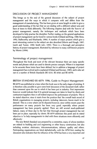 Chapter 3 WHAT HAS TO BE MANAGED?
DISCUSSION OF PROJECT MANAGEMENT
This brings us to the end of the general discussion of the subject of project
management and the ways in which it compares with and differs from the
management of manufacturing. This has been given at some length in order to give a
good understanding of the fact that we are dealing with a different subject area and
have at times to think differently. The following chapters deal with the Tiow-to' of
project management, namely the techniques and methods which have been
developed to help practise the discipline. Further reading on the general applications
of project management can be found in various books (Cleland and King, 1988; Reiss,
1992; Stallworthy and Kharbanda, 1984). A number of major projects which give a
most interesting context to the subject are also described (Morris and Hough, 1987;
Leech and Turner, 1990; Smith (ed.), 1995). There is a thorough and perceptive
history of project management, illustrated by reference to many well-known projects
by Morris (1994).
Terminology of project management
Throughout this book and most of the relevant literature there are many specific
words and phrases which are used to denote precise concepts. Where it is important
to be accurate these terms have been defined, but in addition a language of project
management has evolved and is explained (Cleland and Kerzner, 1985), and is also set
out in a number of British Standards (BS 4335, BS 6046 and BS 6079).
BRITISH STANDARD BS 6079: 1996, Guide to Project Management
BS 6079 was published at a time when this book was in the early stages of printing. It
is therefore only possible to give some brief discussion of the document itself, rather
than comment upon the use to which it has been put in industry. First impressions
however would indicate that if its general messages are taken to heart by clients and
contractors/suppliers then it will indeed improve the performance of projects. This is
its stated objective, since it starts from the position that 'the overall track record of
British organisations in managing projects, including takeovers, leaves much to be
desired'. This is a view which can be disputed however, since within recent years the
performance on many projects has been very good, especially where project
management has been properly applied. There are still several much-publicised
failures, many of these due to the fact that thorough project management has not
been put in place, especially by clients. BS 6079 addresses this point and its stated
objective is 'to help managements to deal with these situations more efficiently and
effectively'.
The new British Standard was prepared by a committee, many of whose members
are related to building and civil engineering or other heavy construction, but also
including aviation, electronics, telecommunications, defence, quality and others.
Participating organisations are listed alphabetically, with the APM first; reading the
document also indicates that the influence of the APM has been a very important and
47
 