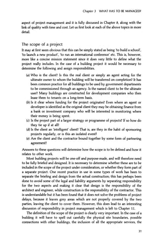 Chapter 3 WHAT HAS TO BE MANAGED?
aspect of project management and it is fully discussed in Chapter 8, along with the
link of quality with time and cost. Let us first look at each of the above topics in more
detail.
The scope of a project
It may at first seem obvious that this can be simply stated as being 'to build a school',
'to launch a new product', 'to run an international conference' etc. This is, however,
more like a concise mission statement since it does very little to define what the
project really includes. In the case of a building project it would be necessary to
determine the following and assign responsibilities.
(a) Who is the client? Is this the real client or simply an agent acting for the
ultimate owner to whom the building will be transferred on completion? It has
been common practice for all buildings to be used by government departments
to be commissioned through an agency. Is the named client to be the ultimate
user? Many buildings are constructed for development companies who then
lease them to tenants on a long-term basis.
(b) Is it clear where funding for the project originates? Even where an agent or
developer is identified as the original client they may be obtaining finance from
a bank or investment company who will be interested in monitoring where
their money is being spent.
(c) Is the project part of a larger strategy or programme of projects? If so how do
they tie up if at all?
(d) Is the client an 'intelligent' client? That is, are they in the habit of sponsoring
projects regularly, or is this an isolated event?
(e) Are the client and the contractor bound together by some form of partnering
agreement?
Answers to these questions will determine how the scope is to be defined and how it
relates to other work.
Most building projects will be one-off and purpose-made, and will therefore need
to be fully briefed and designed. It is necessary to determine whether these are to be
included in the scope of the project under consideration, or whether they form part of
a separate project. One recent practice in use in some types of work has been to
separate the briefing and design from the actual construction; this has perhaps been
done to avoid some of the legal and liability arguments by separating responsibility
for the two aspects and making it clear that design is the responsibility of the
architect and engineer, while construction is the responsibility of the contractor. This
is understandable but it has been found that it does not solve the problems of project
delays, because it leaves grey areas which are not properly covered by the two
parties, leaving the client to cover them. However, this does lead to an interesting
discussion of responsibility in project management which is left to Chapter 11.
The definition of the scope of the project is clearly very important. In the case of a
building it will have to spell out carefully the physical site boundaries, possible
connections with other buildings, the inclusion of all the appropriate services, the
31
 