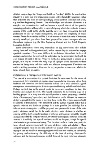 CONSTRUCTION PROJECT MANAGEMENT
detailed design stage, i.e. 'design and build', or 'turnkey'. Within the construction
industry it is likely that civil engineering projects will be handled by engineers rather
than architects, and there are correspondingly special contract forms for such work,
e.g. the New Engineering Contract. The whole subject area of forms of contract is a
complex one in construction, and has become a special interest of the quantity
surveying profession, although this is a specialist group which does not exist in every
country of the world. In the UK the quantity surveyors have been among the first
professions to take up project management, and given the complexity of many
contract forms this is understandable. It is of interest to note that some of the more
recently developed procedures have been prepared by project managers who are
themselves engineers (e.g. the New Engineering Contract and the British Property
Federation System).
Some construction clients may themselves be big corporations who include
among their staff building professionals, and as a result they do not need to engage
specialist consultants. There may still have to be decisions taken about the form of
contract, and whether the work will be undertaken by the corporation itself with its
own regular or hired-in labour. Whatever method of procurement is chosen for a
project, it is easy to see that the early stage of a project where decisions on these
matters are being made calls for careful and effective management. If mistakes are
made in setting up contracts, these can be very expensive to overcome, whether in
terms of cost, time, or quality.
Installation of a management information system
This case of a non-construction project illustrates the same need for the means of
procurement to be managed. A medium-sized manufacturing company with a long
tradition and somewhat out-dated methods realises that it must establish a good
management information system if it is to operate effectively and efficiently in future.
Perhaps the first step in the project would be to engage consultants to study the
business and analyse its needs. This would correspond to the briefing stage of a
building project. It is likely that this would produce a report proposing a detailed
study of the company's procedures and its information needs, followed by a systems
design to provide for the means of meeting those needs. The systems design should
be in terms of the functions to be performed, and the outputs required, rather than a
specific software and hardware package. It is even possible (but unlikely) that a
solution without computers could be proposed, and perhaps this is one of the main
project decisions which has to be made. Another major decision is whether an
existing 'off-the-shelf computer package of software and hardware should be bought
and customised to the company's needs, or whether client-specific software should be
written; it is unlikely that special hardware would be designed, except for special
attachments to production machinery. This decision can be a crucial one, partly in
terms of cost but more importantly in terms of delivery date and reliability. Many
computer projects have run into real difficulty as a result of this decision, either by
trying in vain to modify an existing program which was not suitable, or conversely
by grossly underestimating the difficulty of the task of writing client-specific
software, and the time and resources needed. Some of the most notorious failures in
34
 
