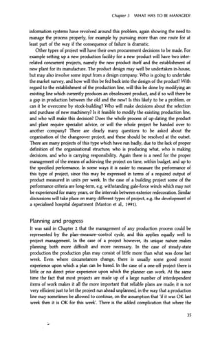 Chapter 3 WHAT HAS TO BE MANAGED?
information systems have revolved around this problem, again showing the need to
manage the process properly, for example by pursuing more than one route for at
least part of the way if the consequence of failure is dramatic.
Other types of project will have their own procurement decisions to be made. For
example setting up a new production facility for a new product will have two inter-
related concurrent projects, namely the new product itself and the establishment of
new plant for its manufacture. The product design may well be undertaken in-house,
but may also involve some input from a design company. Who is going to undertake
the market survey, and how will this be fed back into the design of the product? With
regard to the establishment of the production line, will this be done by modifying an
existing line which currently produces an obsolescent product, and if so will there be
a gap in production between the old and the new? Is this likely to be a problem, or
can it be overcome by stock-building? Who will make decisions about the selection
and purchase of new machinery? Is it feasible to modify the existing production line,
and who will make this decision? Does the whole process of up-dating the product
and plant require specialist advice, or will the whole project be handed over to
another company? There are clearly many questions to be asked about the
organisation of the changeover project, and these should be resolved at the outset.
There are many projects of this type which have run badly, due to the lack of proper
definition of the organisational structure; who is producing what, who is making
decisions, and who is carrying responsibility. Again there is a need for the proper
management of the means of achieving the project on time, within budget, and up to
the specified performance. In some ways it is easier to measure the performance of
this type of project, since this may be expressed in terms of a required output of
product measured in units per week. In the case of a building project some of the
performance criteria are long-term, e.g. withstanding gale-force winds which may not
be experienced for many years, or the intervals between exterior redecoration. Similar
discussions will take place on many different types of project, e.g. the development of
a specialised hospital department (Manton et al, 1991).
Planning and progress
It was said in Chapter 2 that the management of any production process could be
represented by the plan-measure-control cycle, and this applies equally well to
project management. In the case of a project however, its unique nature makes
planning both more difficult and more necessary. In the case of steady-state
production the production plan may consist of little more than what was done last
week. Even where circumstances change, there is usually some good recent
experience upon which a plan can be based. In the case of a one-off project there is
little or no direct prior experience upon which the planner can work. At the same
time the fact that most projects are made up of a large number of interdependent
items of work makes it all the more important that reliable plans are made; it is not
very efficient just to let the project run ahead unplanned, in the way that a production
line may sometimes be allowed to continue, on the assumption that 'if it was OK last
week then it is OK for this week'. There is the added complication that where the
35
 