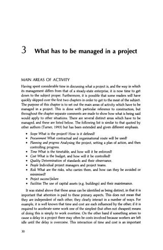 3 What has to be managed in a project
MAIN AREAS OF ACTIVITY
Having spent considerable time in discussing what a project is, and the way in which
its management differs from that of a steady-state enterprise, it is now time to get
down to the subject proper. Furthermore, it is possible that some readers will have
quickly skipped over the first two chapters in order to get to the meat of the subject.
The purpose of this chapter is to set out the main areas of activity which have to be
managed in a project. This is done with particular reference to construction, but
throughout the chapter separate comments are made to show how what is being said
would apply to other situations. There are several distinct areas which have to be
managed, and these are listed below. The following list is similar to that quoted by
other authors (Turner, 1993) but has been extended and given different emphasis.
• Scope What is the project? How is it defined?
• Procurement What contractual and organisational route will be used?
• Planning and progress Analysing the project, setting a plan of action, and then
controlling progress.
• Time What is the timetable, and how will it be enforced?
• Cost What is the budget, and how will it be controlled?
• Quality Determination of standards and their observance.
• People Individual project managers and project teams.
• Risk What are the risks, who carries them, and how can they be avoided or
minimised?
• Project success/failure
• Facilities The use of capital assets (e.g. buildings) and their maintenance.
It was stated above that these areas can be identified as being distinct, in that it is
important that attention is paid to these primary aspects. This does not mean that
they are independent of each other; they clearly interact in a number of ways. For
example, it is well known that time and cost are each influenced by the other; if it is
required to accelerate some work one of the simplest (but often not cheapest) means
of doing this is simply to work overtime. On the other hand if something arises to
cause a delay in a project there may often be costs involved because workers are left
idle until the delay is overcome. This interaction of time and cost is an important
30
 