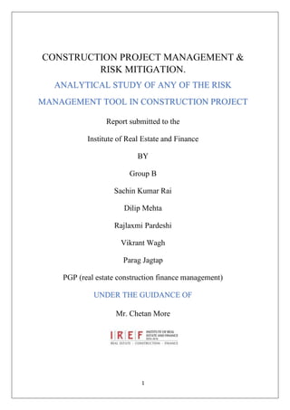 1
CONSTRUCTION PROJECT MANAGEMENT &
RISK MITIGATION.
ANALYTICAL STUDY OF ANY OF THE RISK
MANAGEMENT TOOL IN CONSTRUCTION PROJECT
Report submitted to the
Institute of Real Estate and Finance
BY
Group B
Sachin Kumar Rai
Dilip Mehta
Rajlaxmi Pardeshi
Vikrant Wagh
Parag Jagtap
PGP (real estate construction finance management)
UNDER THE GUIDANCE OF
Mr. Chetan More
 
