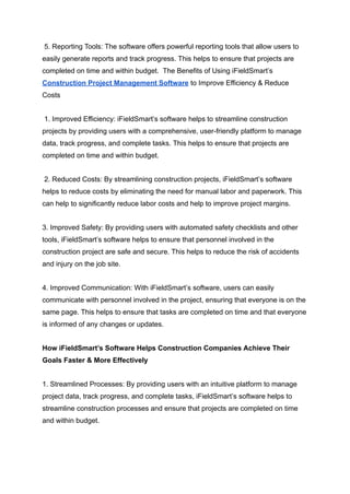 5. Reporting Tools: The software offers powerful reporting tools that allow users to
easily generate reports and track progress. This helps to ensure that projects are
completed on time and within budget. The Benefits of Using iFieldSmart’s
Construction Project Management Software to Improve Efficiency & Reduce
Costs
1. Improved Efficiency: iFieldSmart’s software helps to streamline construction
projects by providing users with a comprehensive, user-friendly platform to manage
data, track progress, and complete tasks. This helps to ensure that projects are
completed on time and within budget.
2. Reduced Costs: By streamlining construction projects, iFieldSmart’s software
helps to reduce costs by eliminating the need for manual labor and paperwork. This
can help to significantly reduce labor costs and help to improve project margins.
3. Improved Safety: By providing users with automated safety checklists and other
tools, iFieldSmart’s software helps to ensure that personnel involved in the
construction project are safe and secure. This helps to reduce the risk of accidents
and injury on the job site.
4. Improved Communication: With iFieldSmart’s software, users can easily
communicate with personnel involved in the project, ensuring that everyone is on the
same page. This helps to ensure that tasks are completed on time and that everyone
is informed of any changes or updates.
How iFieldSmart’s Software Helps Construction Companies Achieve Their
Goals Faster & More Effectively
1. Streamlined Processes: By providing users with an intuitive platform to manage
project data, track progress, and complete tasks, iFieldSmart’s software helps to
streamline construction processes and ensure that projects are completed on time
and within budget.
 
