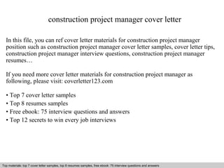 construction project manager cover letter 
In this file, you can ref cover letter materials for construction project manager 
position such as construction project manager cover letter samples, cover letter tips, 
construction project manager interview questions, construction project manager 
resumes… 
If you need more cover letter materials for construction project manager as 
following, please visit: coverletter123.com 
• Top 7 cover letter samples 
• Top 8 resumes samples 
• Free ebook: 75 interview questions and answers 
• Top 12 secrets to win every job interviews 
Top materials: top 7 cover letter samples, top 8 Interview resumes samples, questions free and ebook: answers 75 – interview free download/ questions pdf and answers 
ppt file 
 