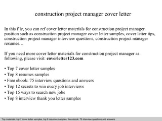 construction project manager cover letter 
In this file, you can ref cover letter materials for construction project manager 
position such as construction project manager cover letter samples, cover letter tips, 
construction project manager interview questions, construction project manager 
resumes… 
If you need more cover letter materials for construction project manager as 
following, please visit: coverletter123.com 
• Top 7 cover letter samples 
• Top 8 resumes samples 
• Free ebook: 75 interview questions and answers 
• Top 12 secrets to win every job interviews 
• Top 15 ways to search new jobs 
• Top 8 interview thank you letter samples 
Top materials: top 7 cover letter samples, top 8 Interview resumes samples, questions free and ebook: answers 75 – interview free download/ questions pdf and answers 
ppt file 
 