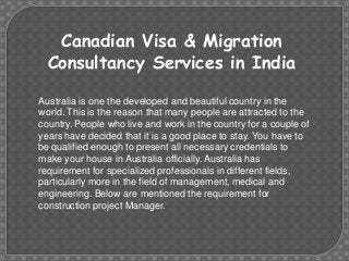Canadian Visa & Migration
Consultancy Services in India
Australia is one the developed and beautiful country in the
world. This is the reason that many people are attracted to the
country. People who live and work in the country for a couple of
years have decided that it is a good place to stay. You have to
be qualified enough to present all necessary credentials to
make your house in Australia officially. Australia has
requirement for specialized professionals in different fields,
particularly more in the field of management, medical and
engineering. Below are mentioned the requirement for
construction project Manager.

 