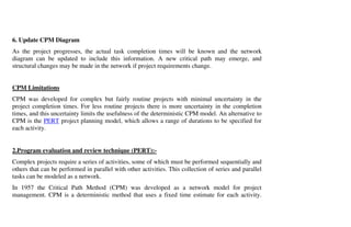 6. Update CPM Diagram
As the project progresses, the actual task completion times will be known and the network
diagram can be updated to include this information. A new critical path may emerge, and
structural changes may be made in the network if project requirements change.


CPM Limitations
CPM was developed for complex but fairly routine projects with minimal uncertainty in the
project completion times. For less routine projects there is more uncertainty in the completion
times, and this uncertainty limits the usefulness of the deterministic CPM model. An alternative to
CPM is the PERT project planning model, which allows a range of durations to be specified for
each activity.


2.Program evaluation and review technique (PERT):-
Complex projects require a series of activities, some of which must be performed sequentially and
others that can be performed in parallel with other activities. This collection of series and parallel
tasks can be modeled as a network.
In 1957 the Critical Path Method (CPM) was developed as a network model for project
management. CPM is a deterministic method that uses a fixed time estimate for each activity.
 