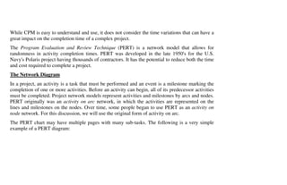 While CPM is easy to understand and use, it does not consider the time variations that can have a
great impact on the completion time of a complex project.
The Program Evaluation and Review Technique (PERT) is a network model that allows for
randomness in activity completion times. PERT was developed in the late 1950's for the U.S.
Navy's Polaris project having thousands of contractors. It has the potential to reduce both the time
and cost required to complete a project.
The Network Diagram
In a project, an activity is a task that must be performed and an event is a milestone marking the
completion of one or more activities. Before an activity can begin, all of its predecessor activities
must be completed. Project network models represent activities and milestones by arcs and nodes.
PERT originally was an activity on arc network, in which the activities are represented on the
lines and milestones on the nodes. Over time, some people began to use PERT as an activity on
node network. For this discussion, we will use the original form of activity on arc.
The PERT chart may have multiple pages with many sub-tasks. The following is a very simple
example of a PERT diagram:
 