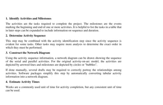 1. Identify Activities and Milestones
The activities are the tasks required to complete the project. The milestones are the events
marking the beginning and end of one or more activities. It is helpful to list the tasks in a table that
in later steps can be expanded to include information on sequence and duration.
2. Determine Activity Sequence
This step may be combined with the activity identification step since the activity sequence is
evident for some tasks. Other tasks may require more analysis to determine the exact order in
which they must be performed.
3. Construct the Network Diagram
Using the activity sequence information, a network diagram can be drawn showing the sequence
of the serial and parallel activities. For the original activity-on-arc model, the activities are
depicted by arrowed lines and milestones are depicted by circles or "bubbles".
If done manually, several drafts may be required to correctly portray the relationships among
activities. Software packages simplify this step by automatically converting tabular activity
information into a network diagram.
4. Estimate Activity Times
Weeks are a commonly used unit of time for activity completion, but any consistent unit of time
can be used.
 