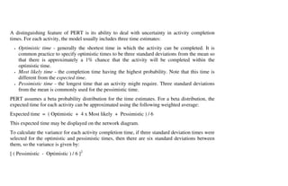 A distinguishing feature of PERT is its ability to deal with uncertainty in activity completion
times. For each activity, the model usually includes three time estimates:
  •   Optimistic time - generally the shortest time in which the activity can be completed. It is
      common practice to specify optimistic times to be three standard deviations from the mean so
      that there is approximately a 1% chance that the activity will be completed within the
      optimistic time.
  •   Most likely time - the completion time having the highest probability. Note that this time is
      different from the expected time.
  •   Pessimistic time - the longest time that an activity might require. Three standard deviations
      from the mean is commonly used for the pessimistic time.
PERT assumes a beta probability distribution for the time estimates. For a beta distribution, the
expected time for each activity can be approximated using the following weighted average:
Expected time = ( Optimistic + 4 x Most likely + Pessimistic ) / 6
This expected time may be displayed on the network diagram.
To calculate the variance for each activity completion time, if three standard deviation times were
selected for the optimistic and pessimistic times, then there are six standard deviations between
them, so the variance is given by:
[ ( Pessimistic - Optimistic ) / 6 ]2
 