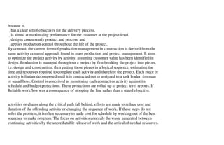 because it;
   has a clear set of objectives for the delivery process,
   is aimed at maximizing performance for the customer at the project level,
   designs concurrently product and process, and
   applies production control throughout the life of the project.
By contrast, the current form of production management in construction is derived from the
same activity centered approach found in mass production and project management. It aims
to optimize the project activity by activity, assuming customer value has been identified in
design. Production is managed throughout a project by first breaking the project into pieces,
i.e. design and construction, then putting those pieces in a logical sequence, estimating the
time and resources required to complete each activity and therefore the project. Each piece or
activity is further decomposed until it is contracted out or assigned to a task leader, foreman
or squad boss. Control is conceived as monitoring each contract or activity against its
schedule and budget projections. These projections are rolled up to project level reports. If
Reliable workflow was a consequence of stopping the line rather than a stated objective.


activities or chains along the critical path fall behind, efforts are made to reduce cost and
duration of the offending activity or changing the sequence of work. If these steps do not
solve the problem, it is often necessary to trade cost for schedule by working out of the best
sequence to make progress. The focus on activities conceals the waste generated between
continuing activities by the unpredictable release of work and the arrival of needed resources.
 