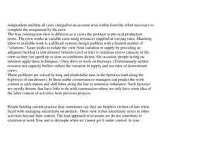 independent and that all costs charged to an account arise within from the effort necessary to
complete the assignment by the crew.
The lean construction view is different as it views the problem in physical production
terms. The crew works at variable rates using resources supplied at varying rates. Matching
labor to available work is a difficult systems design problem with a limited number of
“solutions.” Lean works to isolate the crew from variation in supply by providing an
adequate backlog (a safe distance between cars) or tries to maintain excess capacity in the
crew so they can speed up or slow as conditions dictate. On occasion, people acting on
intuition apply these techniques. (They drive to work on freeways.) Unfortunately neither
resource nor capacity buffers reduce the variation in supply and use rates of downstream
crews.
These problems are solved by long and predictable runs in the factories (and along the
highways of our dreams). In these stable circumstances managers can predict the work
content at each station and shift labor along the line to minimize imbalance. Such factories
are mostly dreams that have little to do with construction where we only have some idea of
the labor content of activities from previous projects.


People holding current practice dear sometimes say they are helpless victims of fate when
faced with managing uncertainty on projects. Their view is that uncertainty arises in other
activities beyond their control. The lean approach is to assure we do not contribute to
variation in work flow and to decouple when we cannot get it under control. In lean
 