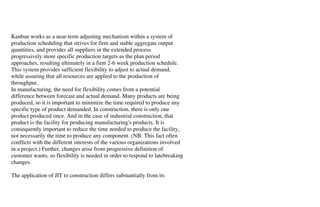 Kanban works as a near-term adjusting mechanism within a system of
production scheduling that strives for firm and stable aggregate output
quantities, and provides all suppliers in the extended process
progressively more specific production targets as the plan period
approaches, resulting ultimately in a firm 2-6 week production schedule.
This system provides sufficient flexibility to adjust to actual demand,
while assuring that all resources are applied to the production of
throughput.
In manufacturing, the need for flexibility comes from a potential
difference between forecast and actual demand. Many products are being
produced, so it is important to minimize the time required to produce any
specific type of product demanded. In construction, there is only one
product produced once. And in the case of industrial construction, that
product is the facility for producing manufacturing's products. It is
consequently important to reduce the time needed to produce the facility,
not necessarily the time to produce any component. (NB: This fact often
conflicts with the different interests of the various organizations involved
in a project.) Further, changes arise from progressive definition of
customer wants, so flexibility is needed in order to respond to latebreaking
changes.

The application of JIT to construction differs substantially from its
 