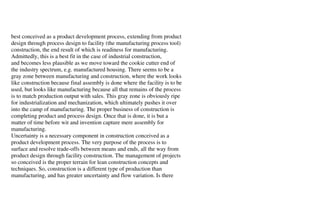 best conceived as a product development process, extending from product
design through process design to facility (the manufacturing process tool)
construction, the end result of which is readiness for manufacturing.
Admittedly, this is a best fit in the case of industrial construction,
and becomes less plausible as we move toward the cookie cutter end of
the industry spectrum, e.g. manufactured housing. There seems to be a
gray zone between manufacturing and construction, where the work looks
like construction because final assembly is done where the facility is to be
used, but looks like manufacturing because all that remains of the process
is to match production output with sales. This gray zone is obviously ripe
for industrialization and mechanization, which ultimately pushes it over
into the camp of manufacturing. The proper business of construction is
completing product and process design. Once that is done, it is but a
matter of time before wit and invention capture mere assembly for
manufacturing.
Uncertainty is a necessary component in construction conceived as a
product development process. The very purpose of the process is to
surface and resolve trade-offs between means and ends, all the way from
product design through facility construction. The management of projects
so conceived is the proper terrain for lean construction concepts and
techniques. So, construction is a different type of production than
manufacturing, and has greater uncertainty and flow variation. Is there
 