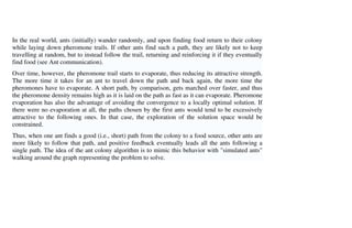 In the real world, ants (initially) wander randomly, and upon finding food return to their colony
while laying down pheromone trails. If other ants find such a path, they are likely not to keep
travelling at random, but to instead follow the trail, returning and reinforcing it if they eventually
find food (see Ant communication).
Over time, however, the pheromone trail starts to evaporate, thus reducing its attractive strength.
The more time it takes for an ant to travel down the path and back again, the more time the
pheromones have to evaporate. A short path, by comparison, gets marched over faster, and thus
the pheromone density remains high as it is laid on the path as fast as it can evaporate. Pheromone
evaporation has also the advantage of avoiding the convergence to a locally optimal solution. If
there were no evaporation at all, the paths chosen by the first ants would tend to be excessively
attractive to the following ones. In that case, the exploration of the solution space would be
constrained.
Thus, when one ant finds a good (i.e., short) path from the colony to a food source, other ants are
more likely to follow that path, and positive feedback eventually leads all the ants following a
single path. The idea of the ant colony algorithm is to mimic this behavior with "simulated ants"
walking around the graph representing the problem to solve.
 