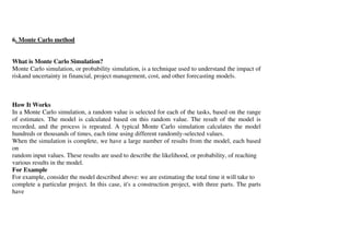 6. Monte Carlo method


What is Monte Carlo Simulation?
Monte Carlo simulation, or probability simulation, is a technique used to understand the impact of
riskand uncertainty in financial, project management, cost, and other forecasting models.



How It Works
In a Monte Carlo simulation, a random value is selected for each of the tasks, based on the range
of estimates. The model is calculated based on this random value. The result of the model is
recorded, and the process is repeated. A typical Monte Carlo simulation calculates the model
hundreds or thousands of times, each time using different randomly-selected values.
When the simulation is complete, we have a large number of results from the model, each based
on
random input values. These results are used to describe the likelihood, or probability, of reaching
various results in the model.
For Example
For example, consider the model described above: we are estimating the total time it will take to
complete a particular project. In this case, it's a construction project, with three parts. The parts
have
 