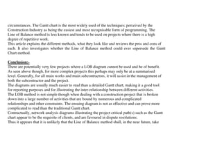 circumstances. The Gantt chart is the most widely used of the techniques; perceived by the
Construction Industry as being the easiest and most recognisable form of programming. The
Line of Balance method is less known and tends to be used on projects where there is a high
degree of repetitive work.
This article explains the different methods, what they look like and reviews the pros and cons of
each. It also investigates whether the Line of Balance method could ever supersede the Gantt
Chart method.

Conclusion:-
There are potentially very few projects where a LOB diagram cannot be used and be of benefit.
As seen above though, for more complex projects this perhaps may only be at a summarised
level. Generally, for all main works and main subcontractors, it will assist in the management of
both the subcontractor and the project.
The diagrams are usually much easier to read than a detailed Gantt chart, making it a good tool
for reporting purposes and for illustrating the inter-relationship between different activities.
The LOB method is not simple though when dealing with a construction project that is broken
down into a large number of activities that are bound by numerous and complicated
relationships and other constraints. The ensuing diagram is not as effective and can prove more
complicated to read than the traditional Gantt chart.
Contractually, network analysis diagrams illustrating the project critical path(s) such as the Gantt
chart appear to be the requisite of clients, and are favoured in dispute resolutions.
Thus it appears that it is unlikely that the Line of Balance method shall, in the near future, take
 