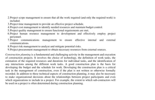 2. Project scope management to ensure that all the work required (and only the required work) is
     included.
  3. Project time management to provide an effective project schedule.
  4. Project cost management to identify needed resources and maintain budget control.
  5. Project quality management to ensure functional requirements are met.
  6. Project human resource management to development and effectively employ project
     personnel.
  7. Project communications management to ensure effective internal and external
     communications.
  8. Project risk management to analyze and mitigate potential risks.
  9. Project procurement management to obtain necessary resources from external sources.
Construction planning is a fundamental and challenging activity in the management and execution
of construction projects. It involves the choice of technology, the definition of work tasks, the
estimation of the required resources and durations for individual tasks, and the identification of
any interactions among the different work tasks. A good construction plan is the basis for
developing the budget and the schedule for work. Developing the construction plan is a critical
task in the management of construction, even if the plan is not written or otherwise formally
recorded. In addition to these technical aspects of construction planning, it may also be necessary
to make organizational decisions about the relationships between project participants and even
which organizations to include in a project. For example, the extent to which sub-contractors will
be used on a project is often determined during construction planning.
 