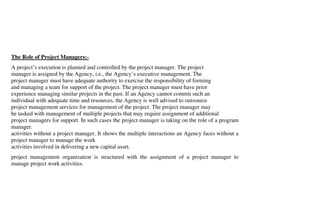 The Role of Project Managers:-
A project’s execution is planned and controlled by the project manager. The project
manager is assigned by the Agency, i.e., the Agency’s executive management. The
project manager must have adequate authority to exercise the responsibility of forming
and managing a team for support of the project. The project manager must have prior
experience managing similar projects in the past. If an Agency cannot commit such an
individual with adequate time and resources, the Agency is well advised to outsource
project management services for management of the project. The project manager may
be tasked with management of multiple projects that may require assignment of additional
project managers for support. In such cases the project manager is taking on the role of a program
manager.
activities without a project manager. It shows the multiple interactions an Agency faces without a
project manager to manage the work
activities involved in delivering a new capital asset.
project management organization is structured with the assignment of a project manager to
manage project work activities.
 